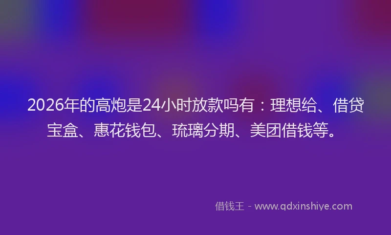 2026年的高炮是24小时放款吗有：理想给、借贷宝盒、惠花钱包、琉璃分期、美团借钱等。