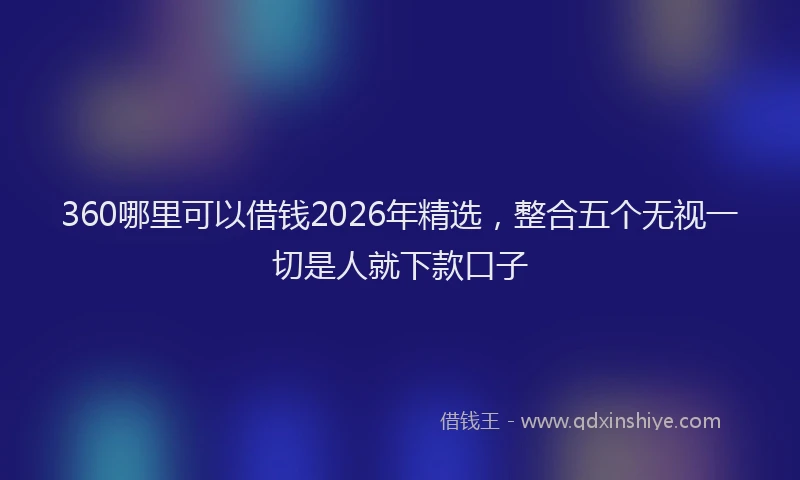 360哪里可以借钱2026年精选，整合五个无视一切是人就下款口子