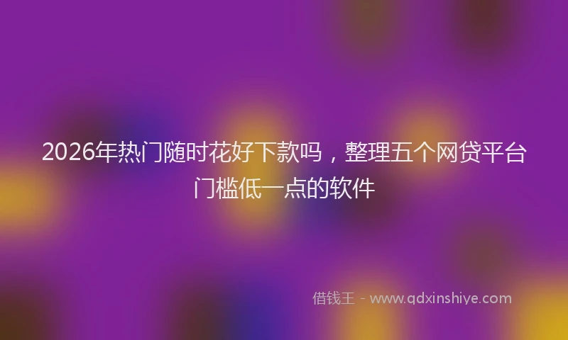 2026年热门随时花好下款吗，整理五个网贷平台门槛低一点的软件