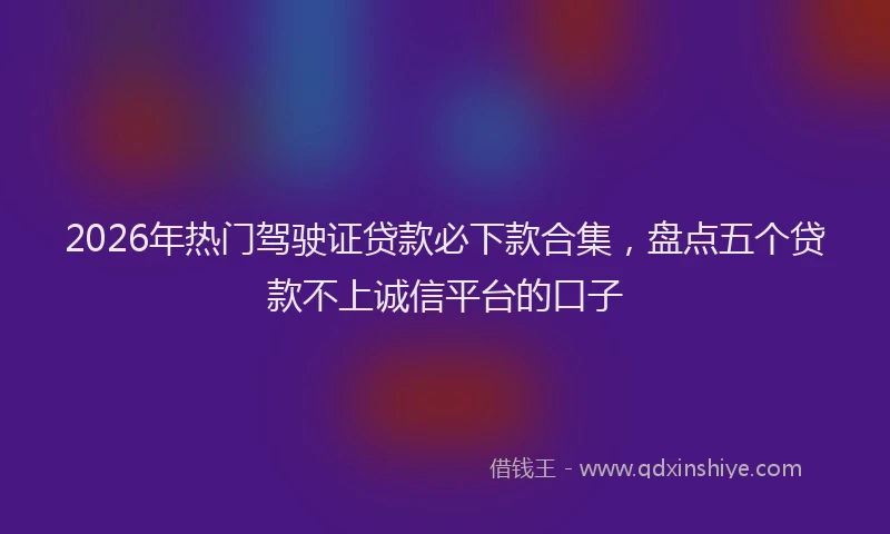 2026年热门驾驶证贷款必下款合集，盘点五个贷款不上诚信平台的口子