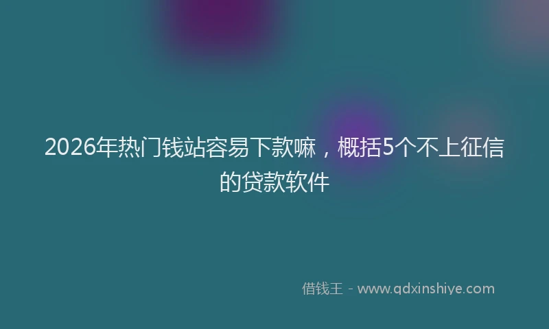 2026年热门钱站容易下款嘛，概括5个不上征信的贷款软件