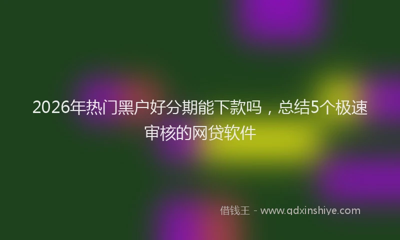 2026年热门黑户好分期能下款吗，总结5个极速审核的网贷软件