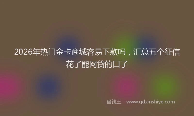 2026年热门金卡商城容易下款吗,汇总五个征信花了能网贷的口子