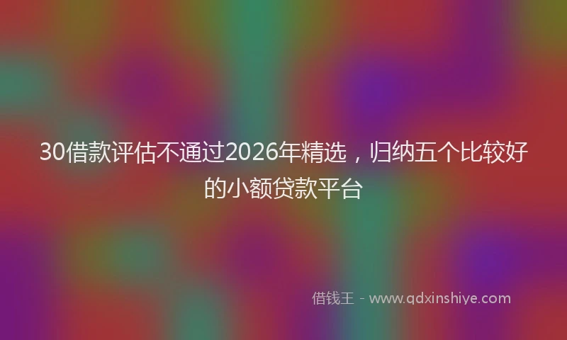 30借款评估不通过2026年精选,归纳五个比较好的小额贷款平台