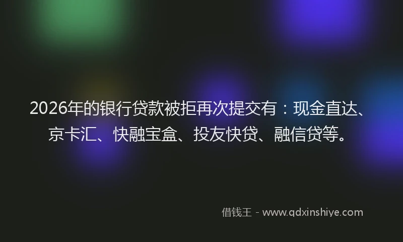 2026年的银行贷款被拒再次提交有：现金直达、京卡汇、快融宝盒、投友快贷、融信贷等。