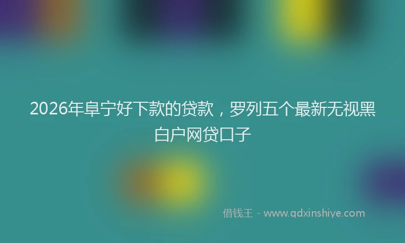 2026年阜宁好下款的贷款，罗列五个最新无视黑白户网贷口子