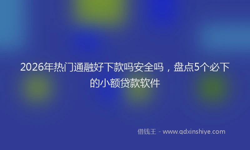 2026年热门通融好下款吗安全吗，盘点5个必下的小额贷款软件