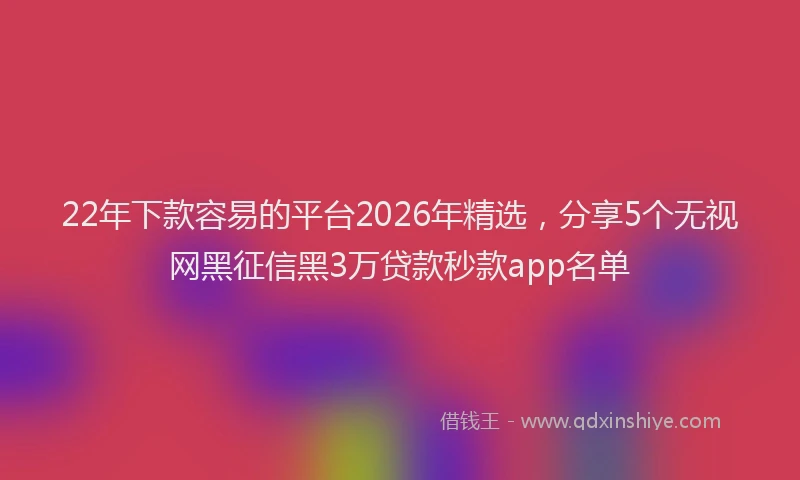 22年下款容易的平台2026年精选，分享5个无视网黑征信黑3万贷款秒款app名单