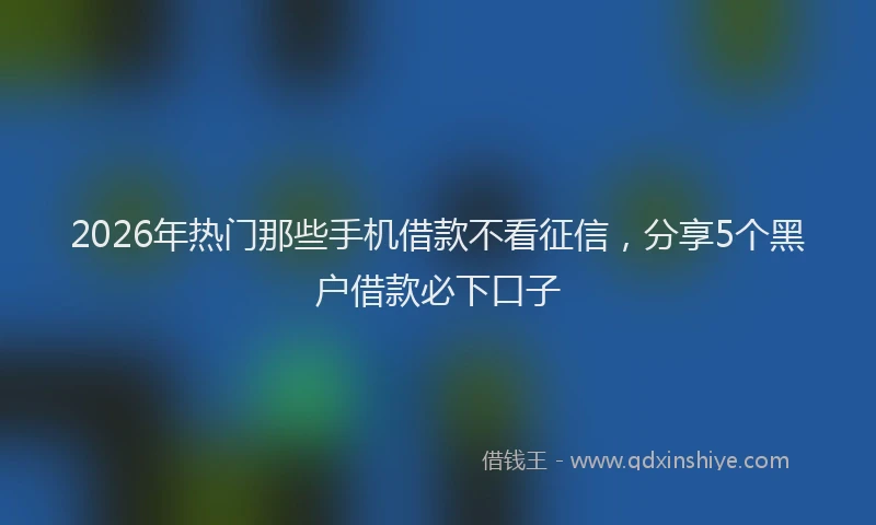 2026年热门那些手机借款不看征信，分享5个黑户借款必下口子