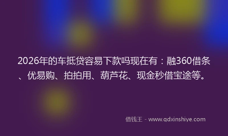 2026年的车抵贷容易下款吗现在有：融360借条、优易购、拍拍用、葫芦花、现金秒借宝途等。