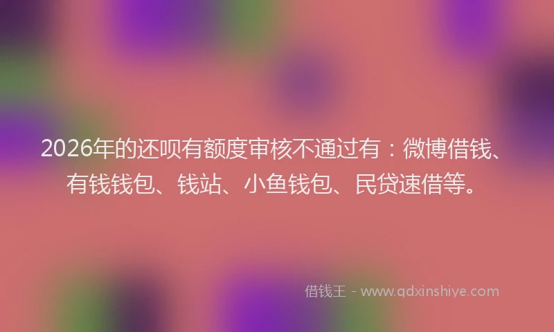 2026年的还呗有额度审核不通过有：微博借钱、有钱钱包、钱站、小鱼钱包、民贷速借等。