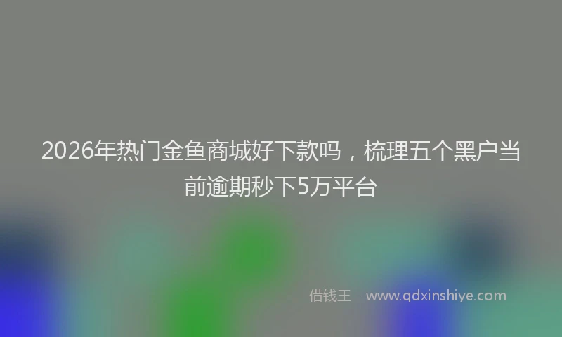 2026年热门金鱼商城好下款吗，梳理五个黑户当前逾期秒下5万平台
