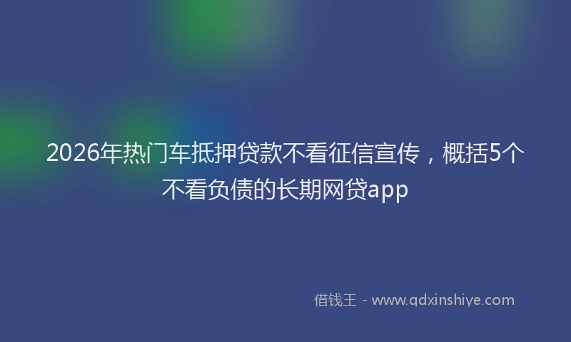 2026年热门车抵押贷款不看征信宣传，概括5个不看负债的长期网贷app