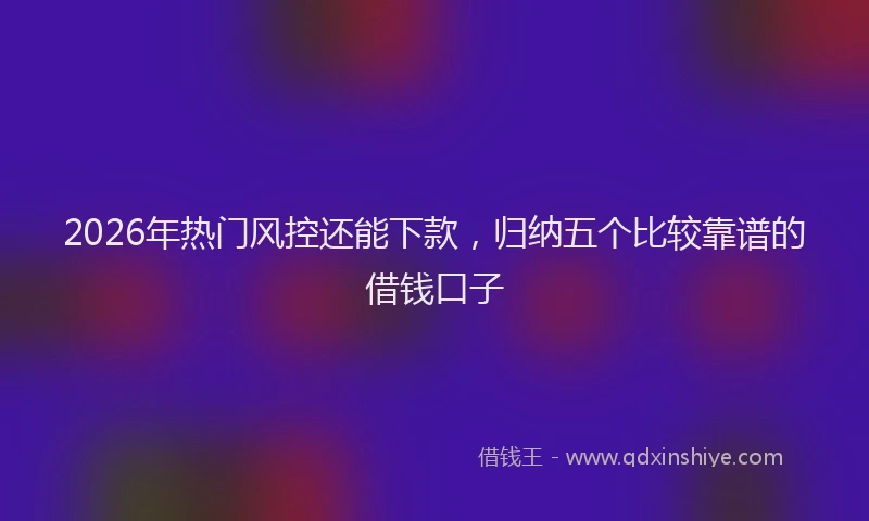 2026年热门风控还能下款，归纳五个比较靠谱的借钱口子