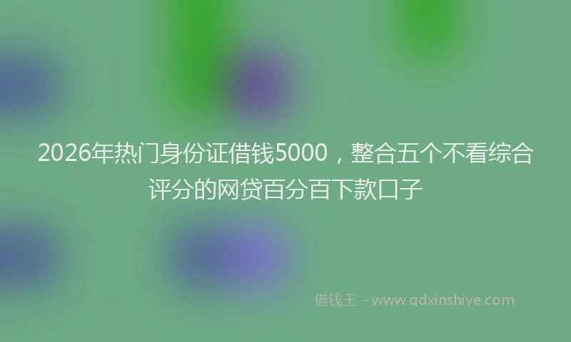 2026年热门身份证借钱5000，整合五个不看综合评分的网贷百分百下款口子
