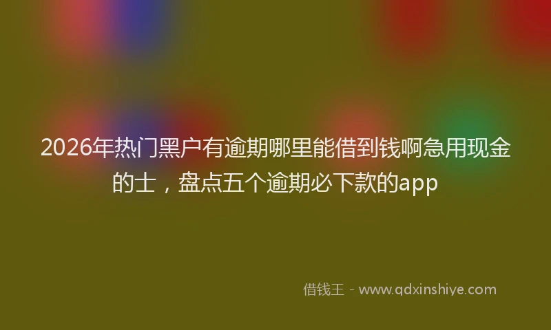 2026年热门黑户有逾期哪里能借到钱啊急用现金的士，盘点五个逾期必下款的app