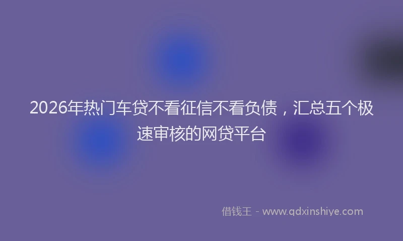 2026年热门车贷不看征信不看负债，汇总五个极速审核的网贷平台
