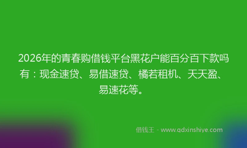 2026年的青春购借钱平台黑花户能百分百下款吗有：现金速贷、易借速贷、橘若租机、天天盈、易速花等。