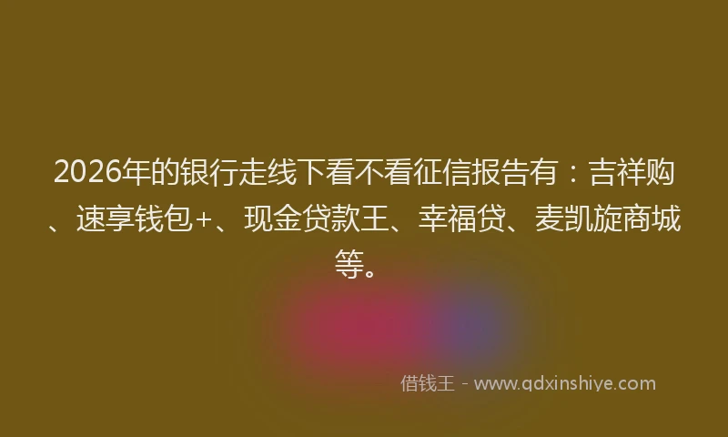 2026年的银行走线下看不看征信报告有：吉祥购、速享钱包+、现金贷款王、幸福贷、麦凯旋商城等。
