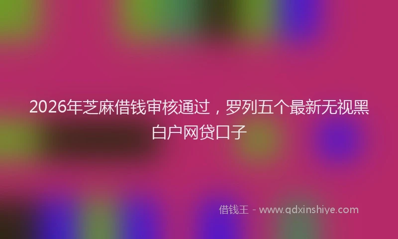 2026年芝麻借钱审核通过，罗列五个最新无视黑白户网贷口子