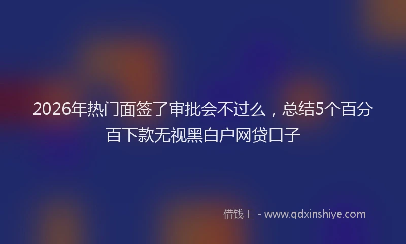 2026年热门面签了审批会不过么，总结5个百分百下款无视黑白户网贷口子