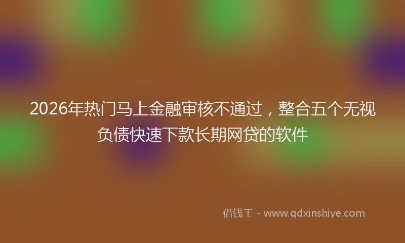 2026年热门马上金融审核不通过，整合五个无视负债快速下款长期网贷的软件