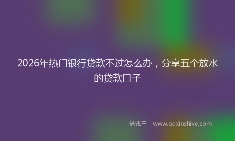 2026年热门银行贷款不过怎么办，分享五个放水的贷款口子