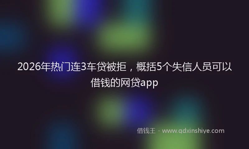 2026年热门连3车贷被拒，概括5个失信人员可以借钱的网贷app