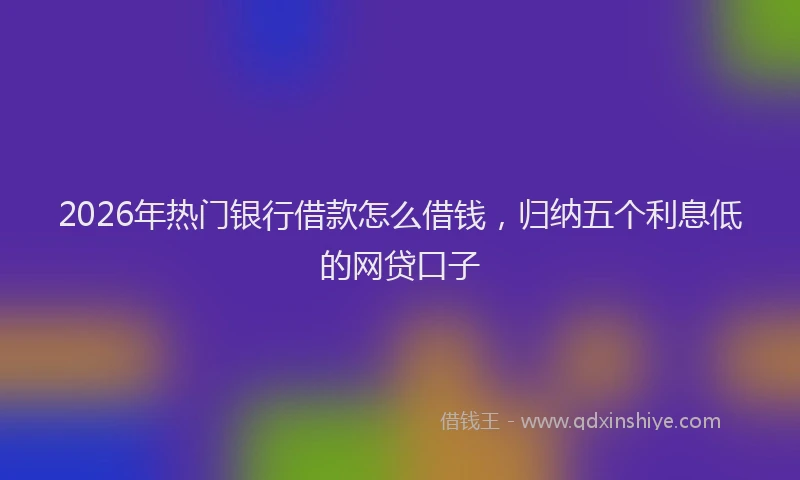 2026年热门银行借款怎么借钱，归纳五个利息低的网贷口子