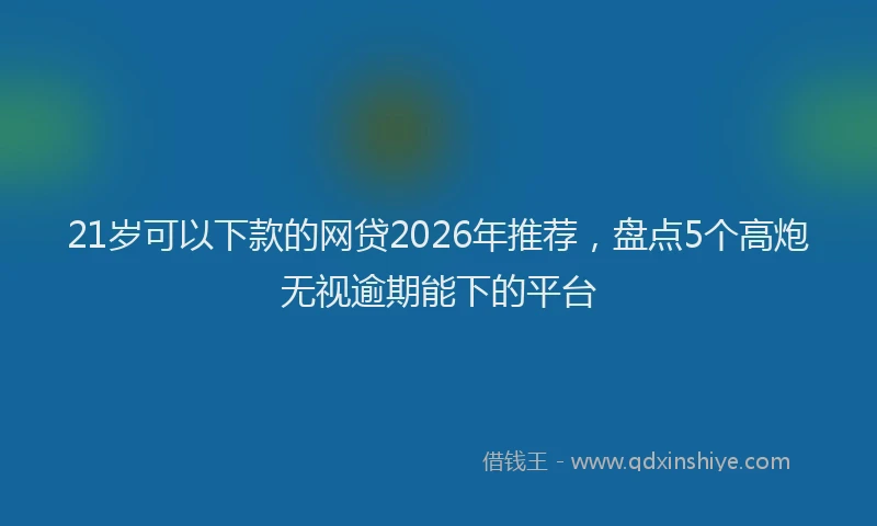 21岁可以下款的网贷2026年推荐，盘点5个高炮无视逾期能下的平台