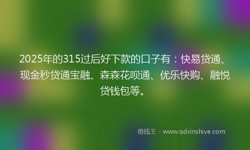 2025年的315过后好下款的口子有：快易贷通、现金秒贷通宝融、森森花呗通、优乐快购、融悦贷钱包等。