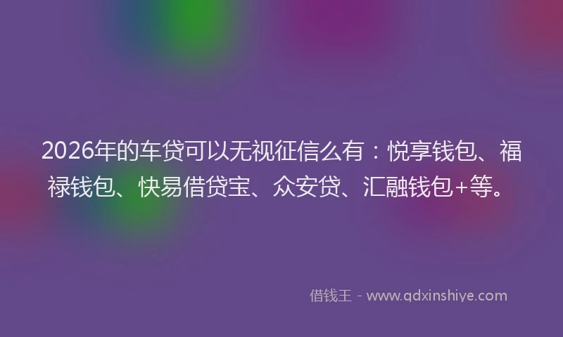 2026年的车贷可以无视征信么有：悦享钱包、福禄钱包、快易借贷宝、众安贷、汇融钱包+等。