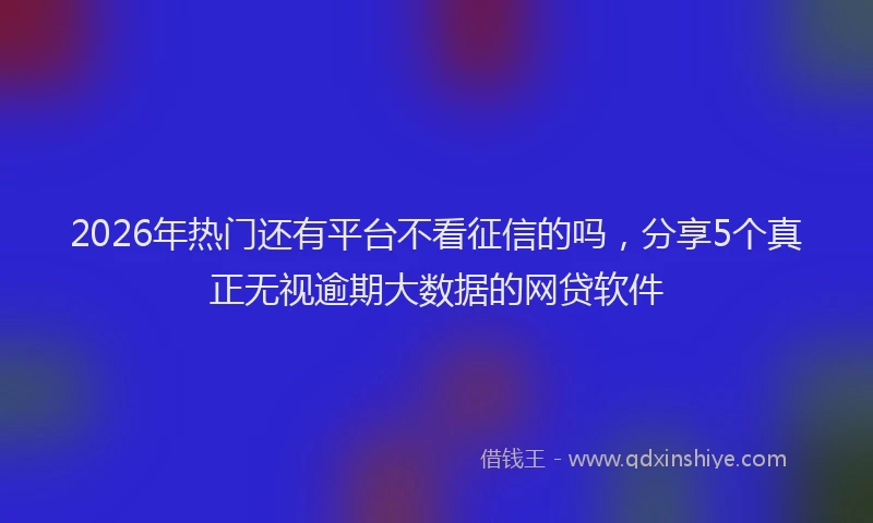 2026年热门还有平台不看征信的吗，分享5个真正无视逾期大数据的网贷软件