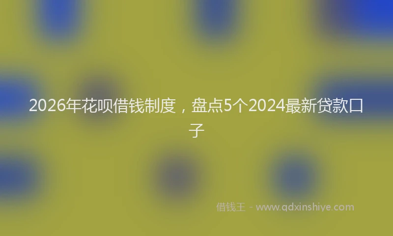 2026年花呗借钱制度,盘点5个2024最新贷款口子
