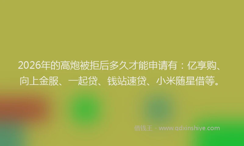 2026年的高炮被拒后多久才能申请有：亿享购、向上金服、一起贷、钱站速贷、小米随星借等。
