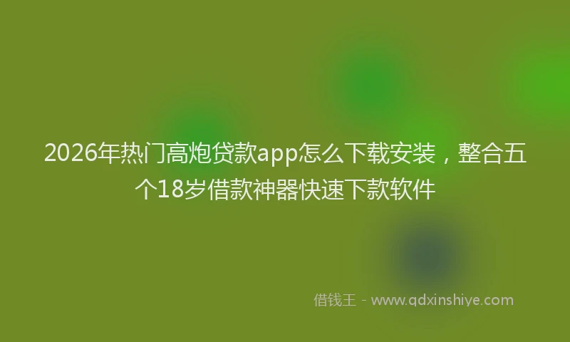 2026年热门高炮贷款app怎么下载安装，整合五个18岁借款神器快速下款软件
