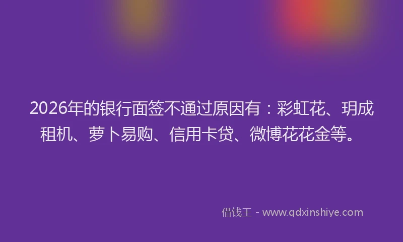 2026年的银行面签不通过原因有:彩虹花、玥成租机、萝卜易购、信用卡贷、微博花花金等。