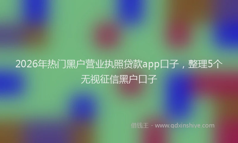 2026年热门黑户营业执照贷款app口子，整理5个无视征信黑户口子