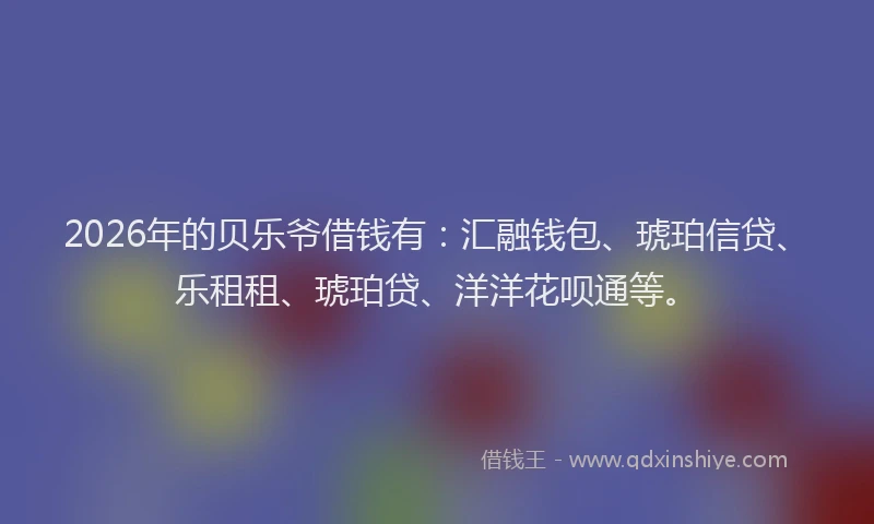 2026年的贝乐爷借钱有：汇融钱包、琥珀信贷、乐租租、琥珀贷、洋洋花呗通等。