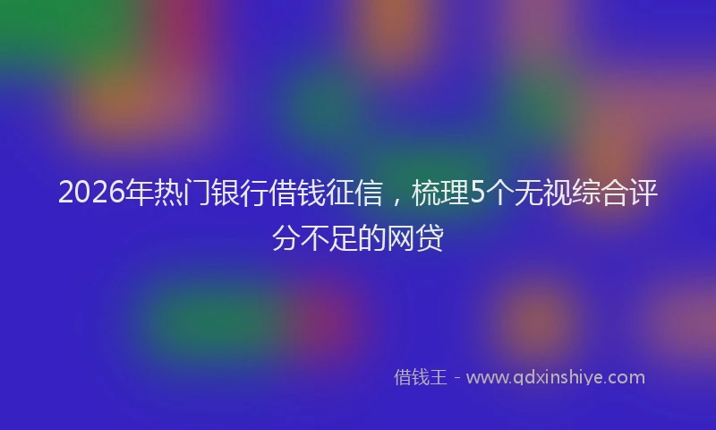 2026年热门银行借钱征信，梳理5个无视综合评分不足的网贷