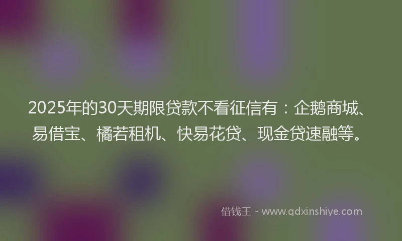 2025年的30天期限贷款不看征信有：企鹅商城、易借宝、橘若租机、快易花贷、现金贷速融等。