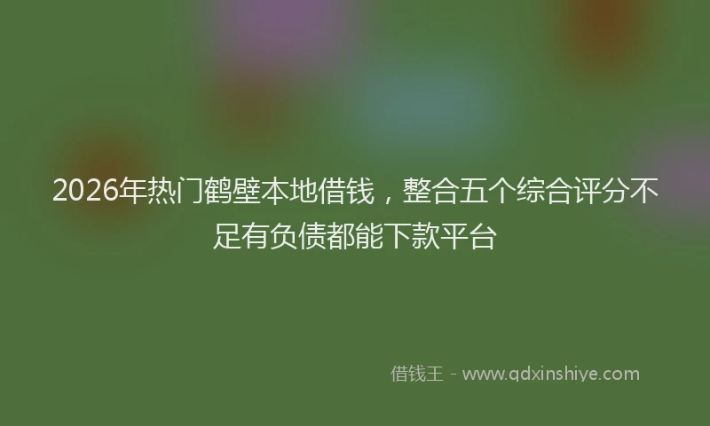 2026年热门鹤壁本地借钱，整合五个综合评分不足有负债都能下款平台