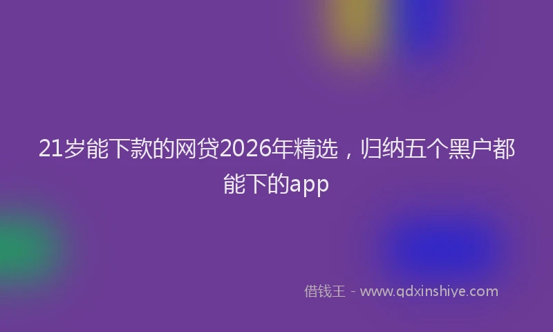 21岁能下款的网贷2026年精选，归纳五个黑户都能下的app
