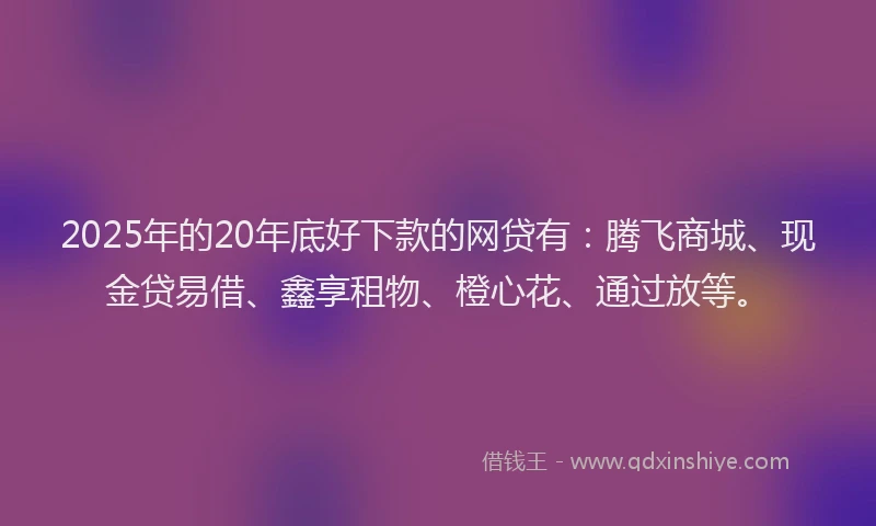 2025年的20年底好下款的网贷有:腾飞商城、现金贷易借、鑫享租物、橙心花、通过放等。