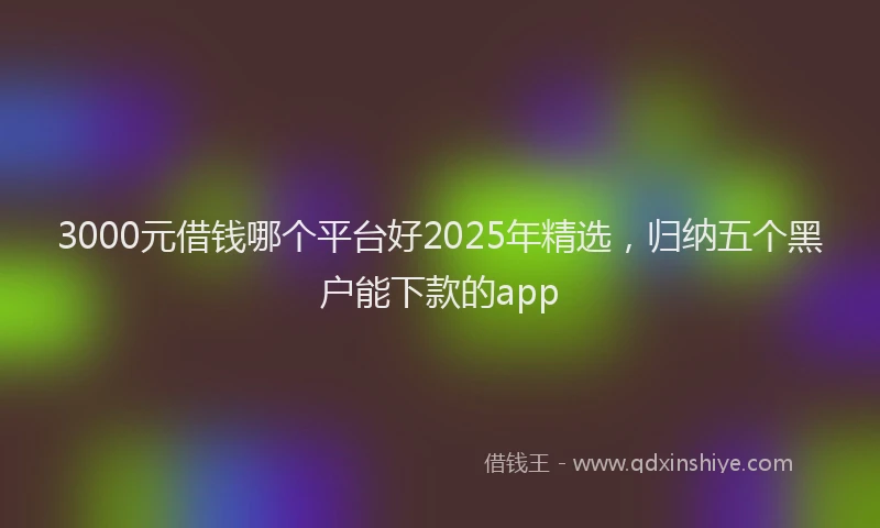 3000元借钱哪个平台好2025年精选，归纳五个黑户能下款的app