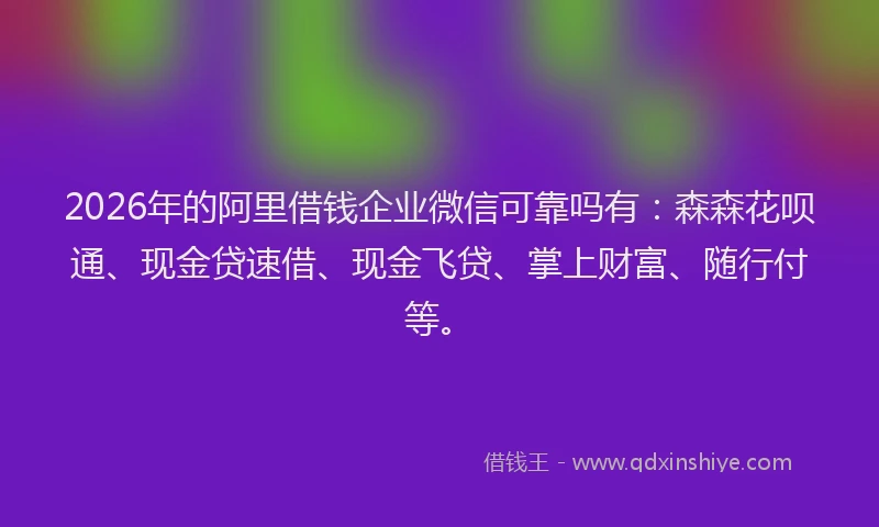 2026年的阿里借钱企业微信可靠吗有：森森花呗通、现金贷速借、现金飞贷、掌上财富、随行付等。
