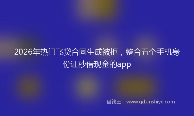 2026年热门飞贷合同生成被拒，整合五个手机身份证秒借现金的app