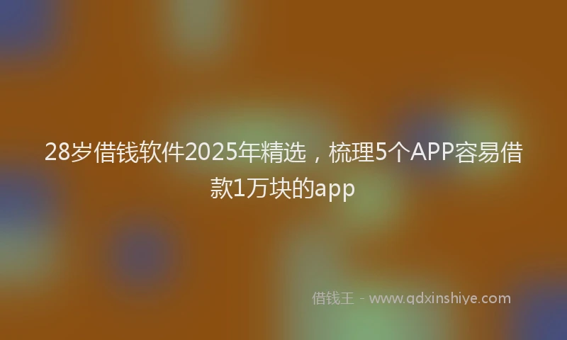 28岁借钱软件2025年精选，梳理5个APP容易借款1万块的app