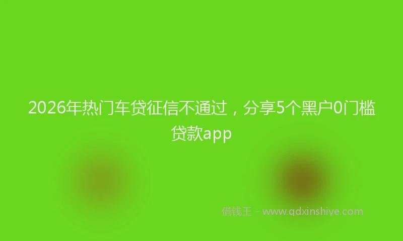 2026年热门车贷征信不通过，分享5个黑户0门槛贷款app