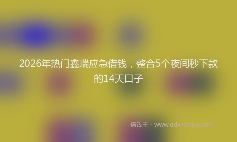 2026年热门鑫瑞应急借钱，整合5个夜间秒下款的14天口子